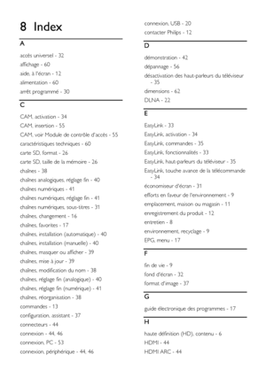 Page 64  
FR      64           
8 Index 
A 
accès universel - 32 
affichage - 60 
aide, à lécran - 12 
alimentation - 60 
arrêt programmé - 30 
C 
CAM, activation - 34 
CAM, insertion - 55 
CAM, voir Module de contrôle daccès - 55 
caractéristiques techniques - 60 
carte SD, format - 26 
carte SD, taille de la mémoire - 26 
chaînes - 38 
chaînes analogiques, réglage fin - 40 
chaînes numériques - 41 
chaînes numériques, réglage fin - 41 
chaînes numériques, sous-titres - 31 
chaînes, changement - 16 
chaînes,...