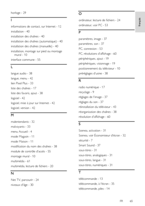 Page 65     
FR      65   
français
 
horloge - 29 
I 
informations de contact, sur Internet - 12 
installation - 40 
installation des chaînes - 40 
installation des chaînes (automatique) - 40 
installation des chaînes (manuelle) - 40 
installation, montage sur pied ou montage 
mural - 10 
interface commune - 55 
L 
langue audio - 38 
langue, menu - 42 
lien Pixel Plus - 33 
liste des chaînes - 17 
liste des favoris, ajout - 38 
logiciel - 42 
logiciel, mise à jour sur Internet - 42 
logiciel, version - 42 
M...