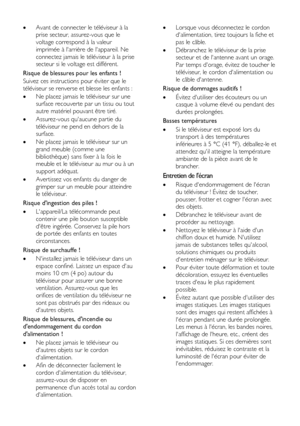 Page 8  
FR      8       
 Avant de connecter le téléviseur à la 
prise secteur, assurez-vous que le 
voltage correspond à la valeur 
imprimée à larrière de lappareil. Ne 
connectez jamais le téléviseur à la prise 
secteur si le voltage est différent. 
Risque de blessures pour les enfants ! 
Suivez ces instructions pour éviter que le 
téléviseur se renverse et blesse les enfants : 
 Ne placez jamais le téléviseur sur une 
surface recouverte par un tissu ou tout 
autre matériel pouvant être tiré. 
...