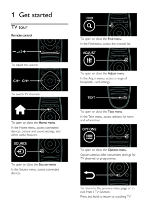 Page 4  
EN      4           
1 Get started 
TV tour 
Remote control  
 
To adjust the volume.  
 
To switch TV channels. 
 
To open or close the Home menu. 
In the Home menu, access connected 
devices, picture and sound settings, and 
other useful features.  
 
To open or close the Source menu. 
In the Source menu, access connected 
devices. 
 
 
To open or close the Find menu.  
In the Find menu, access the channel list.  
 
To open or close the Adjust menu. 
In the Adjust menu, access a range of 
frequently...