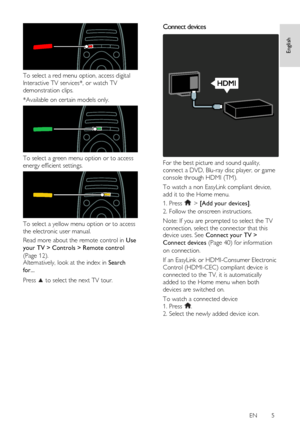 Page 5     
EN      5   
English
 
 
To select a red menu option, access digital 
Interactive TV services*, or watch TV 
demonstration clips. 
*Available on certain models only. 
 
To select a green menu option or to access 
energy efficient settings. 
 
To select a yellow menu option or to access 
the electronic user manual. 
Read more about the remote control in Use 
your TV > Controls > Remote control 
(Page 12). Alternatively, look at the index in Search 
for... 
Press  to select the next TV tour. 
Connect...