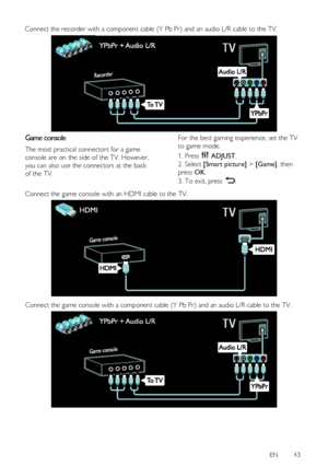 Page 43 
EN      43   
Connect the recorder with a component cable (Y Pb Pr) and an audio L/R cable to the TV. 
Game console 
The most practical connectors for a game 
console are on the side of the TV. However, 
you can also use the connectors at the back 
of the TV. 
For the best gaming experience, set the TV 
to game mode. 
1. Press  ADJUST. 
2. Select [Smart picture] > [Game], then 
press OK. 
3. To exit, press .  
Connect the game console with an HDMI cable to the TV. 
  
Connect the game console with a...