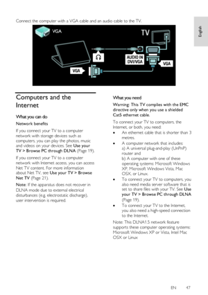 Page 47     
EN      47   
English
 
 
Connect the computer with a VGA cable and an audio cable to the TV. 
  
Computers and the 
Internet 
What you can do 
Network benefits 
If you connect your TV to a computer 
network with storage devices such as 
computers, you can play the photos, music and videos on your devices. See Use your 
TV > Browse PC through DLNA (Page 19). 
If you connect your TV to a computer 
network with Internet access, you can access 
Net TV content. For more information about Net TV, see...