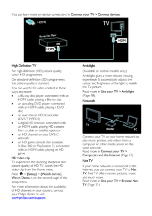 Page 6  
EN      6           
You can learn more on device connections in Connect your TV > Connect devices. 
  
High Definition TV 
For high-definition (HD) picture quality, 
watch HD programmes.  
On standard-definition (SD) programmes, 
the picture quality is standard.  
You can watch HD video content in these 
ways and more:  
 a Blu-ray disc player, connected with an 
HDMI cable, playing a Blu-ray disc 
 an upscaling DVD player, connected 
with an HDMI cable, playing a DVD 
disc 
 an over-the-air HD...