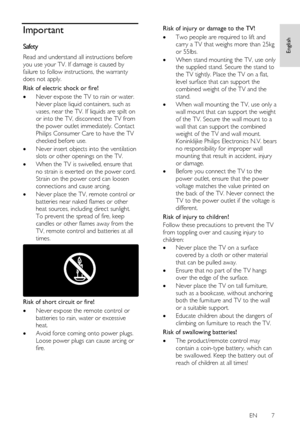 Page 7     
EN      7   
English
 Important 
Safety 
Read and understand all instructions before 
you use your TV. If damage is caused by 
failure to follow instructions, the warranty 
does not apply. 
Risk of electric shock or fire! 
 Never expose the TV to rain or water. 
Never place liquid containers, such as 
vases, near the TV. If liquids are spilt on 
or into the TV, disconnect the TV from 
the power outlet immediately. Contact 
Philips Consumer Care to have the TV 
checked before use. 
 Never insert...