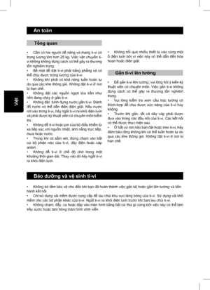 Page 3
     An toàn
     Bảo d ưỡng và v ệ sinh ti-vi
• Không b ỏ tấm b ảo v ệ cho  đến khi b ạn  đã hoàn thành vi ệc g ắn k ệ ho ặc g ắn lên t ường và ti ến 
hành k ết n ối.
• Ch ỉ s ử d ụng v ải m ềm  đượ c cung c ấp  để  lau chùi khu v ực láng bóng c ủa ti-vi. S ử d ụng v ải khô 
m ềm cho các b ộ ph ận khác c ủa ti-vi. Ng ắt ti-vi ra kh ỏi đ iệ n l ướ i trướ c khi b ạn lau chùi ti-vi.
• Không ch ạm,  đẩy, c ọ ho ặc  đậ p vào màn hình b ằng b ất c ứ th
ứ gì c ứng b ởi vi ệc này có th ể làm 
tr ầy x ướ c ho...