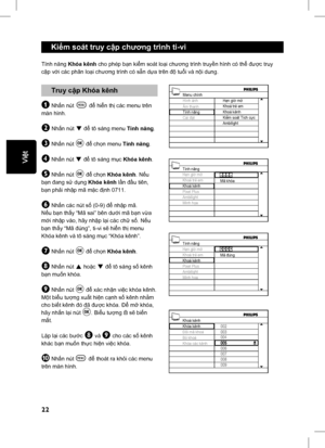 Page 27
22
English
 Kiểm soát truy c ập ch ương trình ti-vi 
 Truy c ập Khóa kênh
& Nh ấn nút h để  hiển th ị các menu trên 
màn hình.
é Nh ấn nút ï để  tô sáng menu  Tính năng .
“ Nh ấn nút u để  ch ọn menu  Tính năng .
‘ Nh ấn nút ï để  tô sáng m ục  Khóa kênh .
( Nhấn nút u để  ch ọn Khóa kênh . Nếu 
b ạn  đang s ử d ụng  Khóa kênh  lầ n  đầ u tiên, 
b ạn ph ải nh ập mã m ặc  định 0711.
§ Nh ấn các nút s ố (0-9)  để nh ập mã.
N ếu b ạn th ấy “Mã sai” bên d ưới mã b ạn v ừa 
m ới nh ập vào, hãy nh ập l ại các...