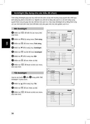 Page 31
26
English
Ambilight (Áp dụng cho các ki ểu  đã ch ọn)
Tính n ăng Ambilight giúp b ạn d ịu m ắt h ơn khi xem và t ạo môi tr ường xung quanh  độc nh ất qua 
ánh sáng d ịu phát ra hai bên ti-vi. Nghiên c ứu  đã ch ỉ ra r ằng vi ệc xem ti-vi v ới ánh sáng xung 
quanh thích  ứng s ẽ giúp cho d ịu m ắt h ơn khi xem ti-vi. Các màu Ambilight s ẽ tự  độ ng thích  ứng 
v ớ i các hình  ảnh trên màn hình  để thêm m ột c ảm giác m ới cho tr ải nghi ệm xem ti-vi.
 M ở Ambilight
& Nh ấn nút h để  hiển th ị   các menu...