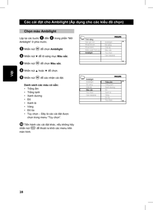 Page 33
28
English
Các cài đặt cho Ambilight (Áp d ụng cho các ki ểu  đã ch ọn)
 Ch ọn màu Ambilight
Lặp l ại các b ước & đến ‘ trong ph ần “M ở 
Ambilight”  ở phía tr ước.
( Nhấn nút u để  ch ọn  Ambilight .
§ Nhấn nút ï để  tô sáng m ục Màu s ắc.
è Nh ấn nút u để  ch ọn Màu s ắc.
! Nh ấn nút Î ho ặc ï để  ch ọn.
ç Nh ấn nút u để  xác nh ận cài  đặt.
  Danh sách các màu có s ẵn:
 • Tr ắng  ấm
 • Tr ắng l ạnh
 • Xanh d ương
 • Ð ỏ
 • Xanh lá
 • Vàng
 • Ð ỏ tía
 • Tùy ch ọn – Ðây là các cài  đặt đượ c 
  ch ọn...