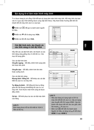 Page 38
33
English
 Sử d ụng ti-vi làm màn hình máy tính
Ti-vi  được trang b ị v ới c ổng VGA  để bạn s ử d ụng làm màn hình máy tính. N ối máy tính c ủa b ạn 
vào ti-vi qua cáp VGA (không  được cung c ấp kèm theo). Hãy tham kh ảo H ướng d ẫn k ết n ối 
nhanh  để nối máy tính vào ti-vi c ủa b ạn.
& Nh ấn nút      để  gọi ra danh sách ngu ồn 
tín hi ệu.
é Nh ấn nút ï để  tô sáng m ục  VGA .
“ Nhấn nút u để  ch ọn  VGA .
 Cài  đặt hình  ảnh, âm thanh và  
  các tính n ăng  ở ch ế độ  VGA
Hầu h ết các cài  đặt...