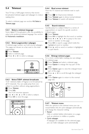 Page 1816Use more of your TV
5.4 Teletext
Your TV has a 1200 pages memor y that stores
broadcasted teletext pages and subpages to reduce
waiting time.
To  select a teletext page see section  4.6 Select a
T eletext page .
5.4.1 Select a teletext language
Some digital TV broadcasters offer the possibility to
select your preferred teletext language. See section
6.1 Automatic  installation .
5.4.2 Select pagenumber subpages
A teletext page number can hold several subpages.
The pages are shown on a bar next to the...