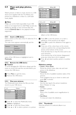 Page 23Use more of your TV21
ENGLISH
5.9 View and play: photos,
MP3, ...
Watch pictures or listen to music stored on a USB
device (not supplied with the TV). Watch your
pictures as a slideshow or listen to a self made
m usic playlist.
r Note
Philips can not be held responsible if your USB
device is not suppor ted nor shall Philips accept any
liability for damage or loss of stored data. See
section  8 Technical  data for the playback formats
suppor ted.
5.9.1 Insert a USB device
Inser t a device at the side of...