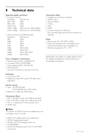 Page 3836Technical data
8Technical data
Supported display resolutions
•Computer formats 
Resolution Refresh rate
640 x 480 60Hz
800 x 600 60Hz
1024 x 768 60Hz
1920 x 1080i 60Hz (not for 32PFL7403D)
1920 x 1080p 60Hz (not for 32PFL7403D)
•Video formats (via HDMI/DVI input)
Resolution Refresh rate
480i 60Hz
480p 60Hz
576i 50Hz
576p 50Hz
720p 50Hz, 60Hz
1080i 50Hz, 60Hz
1080p 24Hz, 25Hz, 30Hz
1080p 50Hz, 60Hz
Tuner / Reception / Transmission
•Antenna input: 75ohm coaxial (IEC75)
•TV system: DVB COFDM 2K/8K
•Video...