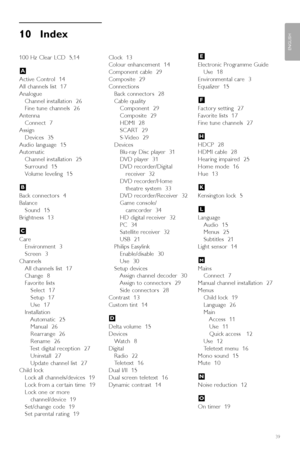 Page 4139
ENGLISH
Index
10 Index 
100 Hz Clear LCD  5,14
Active Control  14
All channels list  17
Analogue
Channel installation  26
Fine tune channels  26
Antenna
Connect  7
Assign
Devices  35
Audio language  15
Automatic
Channel installation  25
Surround  15
Volume leveling  15
Back connectors  4
Balance
Sound  15
Brightness  13
Care
Environment  3
Screen  3
Channels
All channels list  17
Change  8
Favorite lists
Select  17
Setup  17
Use  17
Installation
Automatic  25
Manual  26
Rearrange  26
Rename  26
Test...