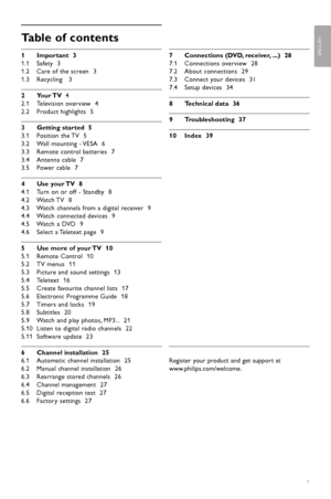 Page 3Table of contents
1 Important  3
1.1 Safety  3
1.2 Care of the screen  3
1.3 Recycling   3
2Y our TV    4
2.1 Television overview  4
2.2 Product highlights  5
3 Getting started  5
3.1 Position the TV  5
3.2 Wall mounting - VESA  6
3.3 Remote control batteries  7
3.4 Antenna cable  7
3.5 Power cable  7
4 Use your TV  8
4.1 Turn on or off - Standby  8
4.2 Watch TV  8
4.3 Watch channels from a digital receiver  9
4.4 Watch connected devices  9
4.5 Watch a DVD  9
4.6 Select a Teletext page  9
5 Use more of...