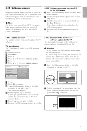 Page 25Use more of your TV23
ENGLISH
5.11 Software update
Philips continuously tries to improve its products. It
may be recommended for you to update the TV’s
software. To update your TV software you need a
USB Memor y device (not supplied).
rNote
The device must have at least 48Mb free space.
Make sure the write protection is turned off.
Some USB devices do not work with our TV.
Contact your dealer.
5.11.1 Update assistant
The Update assistant helps you to update the TV’s
software.
TV identification
The TV...