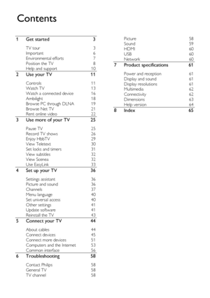 Page 2  
EN      2       
1 Get started 3 
TV tour 3 
Important 6 
Environmental efforts 7 
Position the TV 8 
Help and support 10 
2 Use your TV 11 
Controls 11 
Watch TV 13 
Watch a connected device 16 
Ambilight 18 
Browse PC through DLNA 19 
Browse Net TV 21 
Rent online video 22 
3 Use more of your TV 25 
Pause TV 25 
Record TV shows 26 
Enjoy HbbTV 29 
View Teletext 30 
Set locks and timers 31 
View subtitles 32 
View Scenea 32 
Use EasyLink 33 
4 Set up your TV 36 
Settings assistant 36 
Picture and...