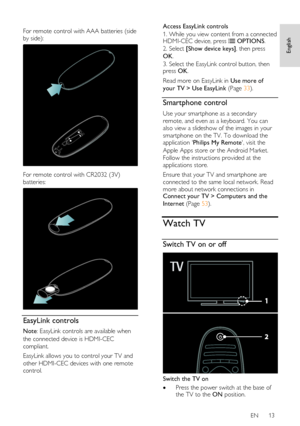 Page 13     
EN      13   
English
 
  
For remote control with AAA batteries (side 
by side): 
   
For remote control with CR2032 (3V) 
batteries: 
  
EasyLink controls 
Note: EasyLink controls are available when 
the connected device is HDMI-CEC 
compliant. 
EasyLink allows you to control your TV and 
other HDMI-CEC devices with one remote 
control. 
Access EasyLink controls 
1. While you view content from a connected HDMI-CEC device, press  OPTIONS. 
2. Select [Show device keys], then press 
OK. 
3. Select...