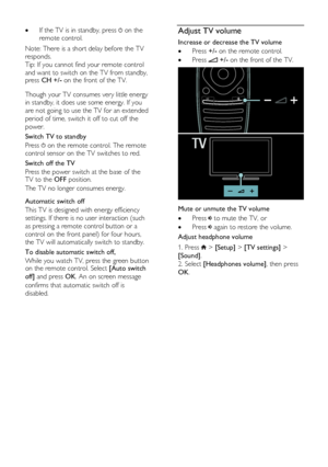 Page 14  
EN      14       
 If the TV is in standby, press  on the 
remote control. 
Note: There is a short delay before the TV 
responds. 
Tip: If you cannot find your remote control 
and want to switch on the TV from standby, press CH +/- on the front of the TV.    
Though your TV consumes very little energy 
in standby, it does use some energy. If you 
are not going to use the TV for an extended 
period of time, switch it off to cut off the 
power.  
Switch TV to standby 
Press  on the remote control. The...