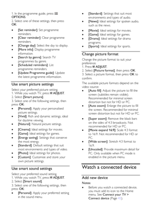 Page 16  
EN      16       
1. In the programme guide, press  OPTIONS. 
2. Select one of these settings, then press OK:    [Set reminder]: Set programme 
reminders. 
 [Clear reminder]: Clear programme 
reminders. 
 [Change day]: Select the day to display. 
 [More info]: Display programme 
information. 
 [Search by genre]: Search TV 
programmes by genre. 
 [Scheduled reminders]: List 
programme reminders. 
 [Update Programme guide]: Update 
the latest programme information.    
Use smart picture settings...