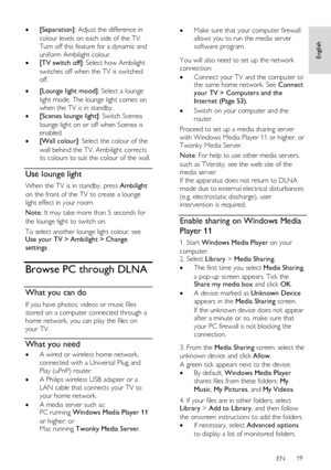 Page 19     
EN      19   
English
 
 [Separation]: Adjust the difference in 
colour levels on each side of the TV. 
Turn off this feature for a dynamic and 
uniform Ambilight colour. 
 [TV switch off]: Select how Ambilight 
switches off when the TV is switched 
off.    [Lounge light mood]: Select a lounge 
light mode. The lounge light comes on 
when the TV is in standby. 
 [Scenea lounge light]: Switch Scenea 
lounge light on or off when Scenea is 
enabled. 
 [Wall colour]: Select the colour of the 
wall...