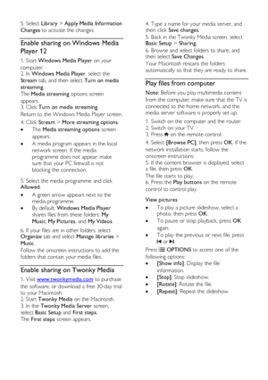 Page 20  
EN      20       
5. Select Library > Apply Media Information 
Changes to activate the changes. 
Enable sharing on Windows Media 
Player 12 
1. Start Windows Media Player on your 
computer. 2. In Windows Media Player, select the 
Stream tab, and then select Turn on media 
streaming.   
The Media streaming options screen 
appears.   3. Click Turn on media streaming.   
Return to the Windows Media Player screen. 
4. Click Stream > More streaming options.  
 The Media streaming options screen 
appears....