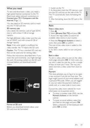 Page 23     
EN      23   
English
 What you need 
To rent and download a video, you need a 
high-speed Internet connection to the TV. 
Read more about network connections in Connect your TV > Computers and the 
Internet (Page 53). 
You also need an SD memory card to insert 
into the TV SD card slot. 
SD memory size 
Use a blank SD memory card of type SDHC 
class 6, with at least 4 GB of storage 
capacity.  
For high-definition video, make sure that you 
use an SDHC card with at least 8 GB of 
storage capacity....