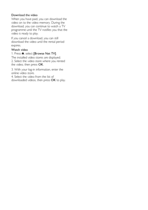 Page 24  
EN      24       
  
Download the video 
When you have paid, you can download the 
video on to the video memory. During the 
download, you can continue to watch a TV 
programme until the TV notifies you that the 
video is ready to play.  
If you cancel a download, you can still 
download the video until the rental period 
expires. 
Watch video 
1. Press , select [Browse Net TV]. 
The installed video stores are displayed. 
2. Select the video store where you rented the video, then press OK.  
3. With...