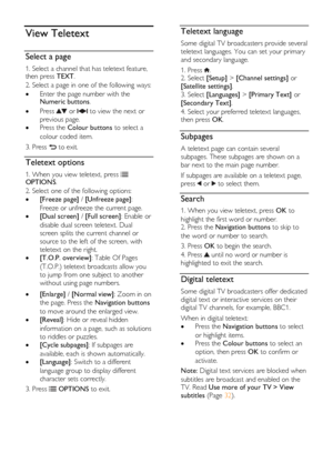 Page 30  
EN      30       
View Teletext 
Select a page 
1. Select a channel that has teletext feature, then press TEXT. 
2. Select a page in one of the following ways: 
 Enter the page number with the Numeric buttons. 
 Press  or  to view the next or 
previous page. 
 Press the Colour buttons to select a 
colour coded item. 
3. Press  to exit. 
Teletext options 
1. When you view teletext, press  OPTIONS. 
2. Select one of the following options: 
 [Freeze page] / [Unfreeze page]: 
Freeze or unfreeze the...