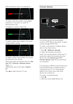 Page 4  
EN      4       
Press and hold to return to watching TV.  
 
To select a red menu option, access digital 
Interactive TV services*, or watch TV 
demonstration clips. 
*Available on certain models only.  
 
To select a green menu option or to access 
energy efficient settings.  
 
To select a yellow menu option or to access 
the electronic user manual. 
Read more about the remote control in Use 
your TV > Controls > Remote control 
(Page 11). Alternatively, look at the index in Search 
for... 
Press...