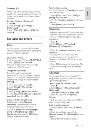 Page 31     
EN      31   
English
 Teletext 2.5 
Teletext 2.5 offers more colours and better 
graphics than normal teletext. If Teletext 2.5 
is broadcast by a channel, it is switched on 
by default. 
To switch Teletext 2.5 on or off 
1. Press . 2. Select [Setup] > [TV settings] > 
[Preferences]. 
3. Select [Text 2.5] > [On] or [Off], then 
press OK.  
Set locks and timers 
Clock 
You can display a clock on the TV screen. 
The clock displays the time that is broadcast 
by your TV service operator. 
 
Display...