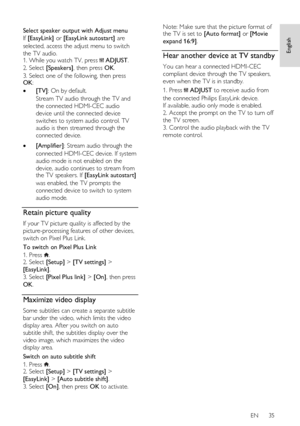 Page 35     
EN      35   
English
 
  
Select speaker output with Adjust menu 
If [EasyLink] or [EasyLink autostart] are 
selected, access the adjust menu to switch 
the TV audio. 1. While you watch TV, press  ADJUST. 
2. Select [Speakers], then press OK. 
3. Select one of the following, then press OK: 
 [TV]: On by default.   
Stream TV audio through the TV and 
the connected HDMI-CEC audio 
device until the connected device 
switches to system audio control. TV 
audio is then streamed through the 
connected...