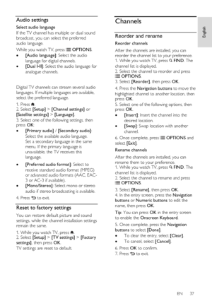 Page 37     
EN      37   
English
 Audio settings 
Select audio language 
If the TV channel has multiple or dual sound 
broadcast, you can select the preferred 
audio language. 
While you watch TV, press  OPTIONS. 
 [Audio language]: Select the audio 
language for digital channels. 
 [Dual I-II]: Select the audio language for 
analogue channels. 
   
Digital TV channels can stream several audio 
languages. If multiple languages are available, 
select the preferred language.  
1. Press . 2. Select [Setup] >...