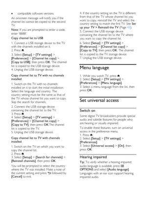 Page 40  
EN      40       
 compatible software versions. 
An onscreen message will notify you if the 
channel list cannot be copied to the second 
TV. 
Note: If you are prompted to enter a code, 
enter 8888. 
Copy channel list to USB 
1. Connect a USB storage device to the TV 
with the channels installed on it. 
2. Press . 
3. Select [Setup] > [TV settings] > 
[Preferences] > [Channel list copy] > 
[Copy to USB], then press OK. The channel 
list is copied to the USB storage device. 
4. Unplug the USB storage...