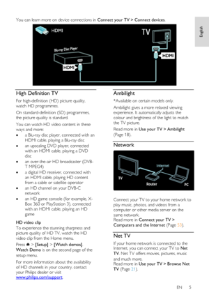 Page 5     
EN      5       
English
 
English
 You can learn more on device connections in Connect your TV > Connect devices. 
  
High Definition TV 
For high-definition (HD) picture quality, 
watch HD programmes.  
On standard-definition (SD) programmes, 
the picture quality is standard.  
You can watch HD video content in these 
ways and more:  
 a Blu-ray disc player, connected with an 
HDMI cable, playing a Blu-ray disc 
 an upscaling DVD player, connected 
with an HDMI cable, playing a DVD 
disc 
 an...