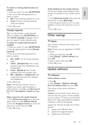 Page 41     
EN      41   
English
 
To switch on hearing impaired audio and 
subtitles 
1. While you watch TV, press  OPTIONS. 
2. Press one of the following buttons to 
select an option: 
 Red: Switch hearing impaired on or off. 
 Green: Switch on hearing impaired 
audio and subtitles. 
3. Press  to exit. 
Visually impaired 
Tip: To verify whether visually impaired 
audio is available, press  OPTIONS and 
select [Audio language]. Languages with an 
eye icon support visually impaired audio. 
To switch on...