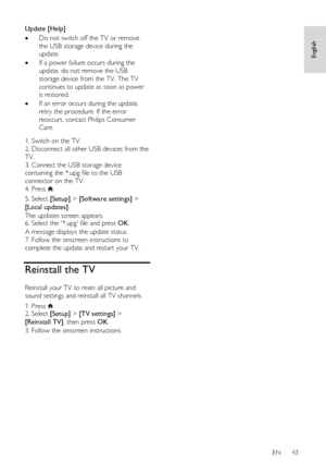 Page 43     
EN      43   
English
 
Update [Help] 
 Do not switch off the TV or remove 
the USB storage device during the 
update. 
 If a power failure occurs during the 
update, do not remove the USB 
storage device from the TV. The TV 
continues to update as soon as power 
is restored. 
 If an error occurs during the update, 
retry the procedure. If the error 
reoccurs, contact Philips Consumer 
Care.   
1. Switch on the TV. 
2. Disconnect all other USB devices from the 
TV. 
3. Connect the USB storage...