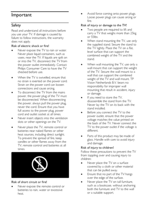 Page 6  
EN      6       
Important 
Safety 
Read and understand all instructions before 
you use your TV. If damage is caused by 
failure to follow instructions, the warranty 
does not apply. 
Risk of electric shock or fire! 
 Never expose the TV to rain or water. 
Never place liquid containers, such as 
vases, near the TV. If liquids are spilt on 
or into the TV, disconnect the TV from 
the power outlet immediately. Contact 
Philips Consumer Care to have the TV 
checked before use.    When the TV is...