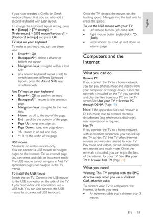 Page 53     
EN      53   
English
 
If you have selected a Cyrillic or Greek 
keyboard layout first, you can also add a 
second keyboard with Latin layout. 
To change the keyboard layout setting, press  > [Setup] > [TV settings] > 
[Preferences] > [USB mouse/keyboard] > 
[Keyboard settings] and press OK . 
TV keys on your keyboard 
To make a text entry, you can use these 
keys: 
 Enter : OK 
 Backspace : delete a character 
before the cursor 
 Navigation keys : navigate within a text 
field 
 (if a second...