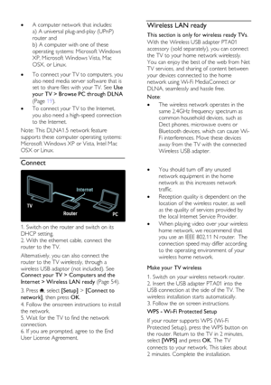 Page 54  
EN      54       
 A computer network that includes: 
a) A universal plug-and-play (UPnP) 
router and  
b) A computer with one of these 
operating systems: Microsoft Windows 
XP, Microsoft Windows Vista, Mac 
OSX, or Linux.      To connect your TV to computers, you 
also need media server software that is set to share files with your TV. See Use 
your TV > Browse PC through DLNA 
(Page 19). 
 To connect your TV to the Internet, 
you also need a high-speed connection 
to the Internet. 
Note: This...