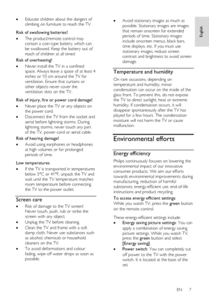 Page 7     
EN      7   
English
 
 Educate children about the dangers of 
climbing on furniture to reach the TV.   
Risk of swallowing batteries! 
 The product/remote control may 
contain a coin-type battery, which can 
be swallowed. Keep the battery out of 
reach of children at all times! 
Risk of overheating! 
 Never install the TV in a confined 
space. Always leave a space of at least 4 
inches or 10 cm around the TV for 
ventilation. Ensure that curtains or 
other objects never cover the 
ventilation...