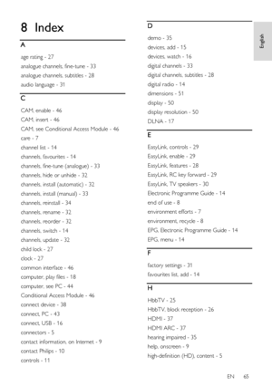 Page 65     
EN      65   
English
 8 Index 
A 
age rating - 27 
analogue channels, fine-tune - 33 
analogue channels, subtitles - 28 
audio language - 31 
C 
CAM, enable - 46 
CAM, insert - 46 
CAM, see Conditional Access Module - 46 
care - 7 
channel list - 14 
channels, favourites - 14 
channels, fine-tune (analogue) - 33 
channels, hide or unhide - 32 
channels, install (automatic) - 32 
channels, install (manual) - 33 
channels, reinstall - 34 
channels, rename - 32 
channels, reorder - 32 
channels,...