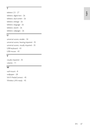 Page 67     
EN      67   
English
 T 
teletext 2.5 - 27 
teletext, digital text - 26 
teletext, dual screen - 26 
teletext, enlarge - 26 
teletext, language - 26 
teletext, search - 26 
teletext, subpages - 26 
U 
universal access, enable - 34 
universal access, hearing impaired - 35 
universal access, visually impaired - 35 
USB keyboard - 43 
USB mouse - 43 
V 
visually impaired - 35 
volume - 11 
W 
wall mount - 8 
wallpaper - 28 
Wi-Fi MediaConnect - 45 
Wireless LAN ready - 45  
 