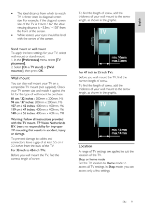 Page 9     
EN      9   
English
 
 The ideal distance from which to watch 
TV is three times its diagonal screen 
size. For example, if the diagonal screen 
size of the TV is 116cm / 46, the ideal 
viewing distance is ~3.5m / ~138 from 
the front of the screen. 
 While seated, your eyes should be level 
with the centre of the screen. 
   
Stand mount or wall mount 
To apply the best settings for your TV, select 
wall mount or stand mount. 1. In the [Preferences] menu, select [TV 
placement].   
2. Select...