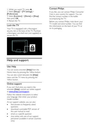 Page 10  
EN      10       
  
1. While you watch TV, press . 2. Select [Setup] > [TV settings] > 
[Preferences]. 
3. Select [Location] > [Home] or [Shop], 
then press OK. 
4. Restart the TV.   
Lock the TV 
Your TV is equipped with a Kensington 
security slot at the base of the TV. Purchase 
a Kensington anti-theft lock (not supplied) to 
secure the TV. 
  
Help and support 
Use Help 
You can access onscreen [Help] from the 
Home menu by pressing the Yellow button.  
You can also switch between the [Help]...