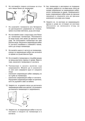 Page 3
6.  Не  поставяйте  открити  източници  на  огън като свещи близо до телевизора.
7.  Не  излагайте  телевизота  или  батериите  на  дистанционото  управление  на  топлина, пряка слънчева светлина, дъжд или вода.
8.   Не поставяйте вази с вода върху или близо 
до  телевизора  телевизора.  Разливането на  вода  върху  него  може  да  причини  токов удар.  Не  използвайте  телевизора  ако  има разлята вода. Изключете захранващия кабел от  контакта  незабавно  и  повикайте  техник, който да огледа...