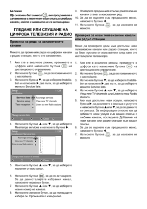 Page 9
9
Бележка
Ще се появи бял символ , ако програмата е запаметена в повече от един списък с любими канали, който в момента не са активирани. 
Гледане ИлИ  слушане на 
ц ИФ роВа  Теле ВИзИ я  И рад Ио
промяна на реда на запаметените
канали
Можете да промените реда на цифрови канали и радио станции, които сте запаметили.
1.   Ако  сте  в  аналогов  режим,  преминете  в 
цо ф р о в   к ато   н ат и с н ете   бу то н а    н а дистанционото управление.
2.   Натиснете бутона 
, за да се появи менюто с...