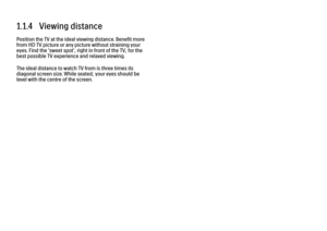 Page 111.1.4   Viewing distance
Position the TV at the ideal viewing distance. Benefit more
from HD TV picture or any picture without straining your
eyes. Find the 'sweet spot', right in front of the TV, for the
best possible TV experience and relaxed viewing.
The ideal distance to watch TV from is three times its
diagonal screen size. While seated, your eyes should be
level with the centre of the screen. 