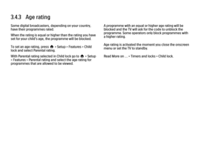 Page 1023.4.3   Age rating
Some digital broadcasters, depending on your country,
have their programmes rated.
When the rating is equal or higher than the rating you have
set for your child’s age, the programme will be blocked.
To set an age rating, press h > Setup > Features > Child
lock and select Parental rating.
With Parental rating selected in Child lock go to h > Setup
> Features > Parental rating and select the age rating for
programmes that are allowed to be viewed.
A programme with an equal or higher age...