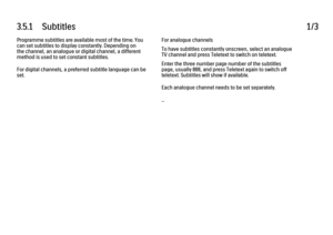Page 1033.5.1      Subtitles
1/3
Programme subtitles are available most of the time. You
can set subtitles to display constantly. Depending on
the channel, an analogue or digital channel, a different
method is used to set constant subtitles.
For digital channels, a preferred subtitle language can be
set. For analogue channels
To have subtitles constantly onscreen, select an analogue
TV channel and press Teletext to switch on teletext.
Enter the three number page number of the subtitles
page, usually 888, and...